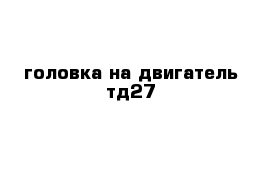 головка на двигатель тд27